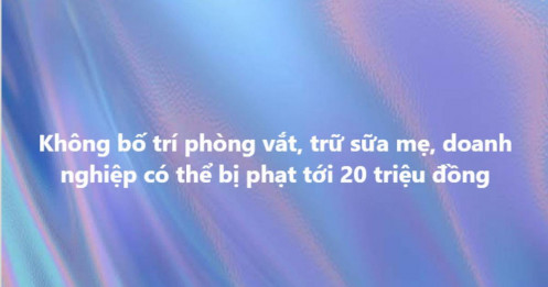 Quy định mới: Công ty có từ 1.000 lao động nữ mà không có phòng vắt, trữ sữa mẹ sẽ bị phạt 10-20 triệu đồng