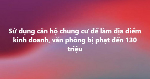 Dùng căn hộ chung cư làm văn phòng, trụ sở: Mức phạt mới tăng vọt lên 130 triệu đồng