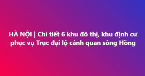 Chi tiết 6 khu đô thị, khu định cư phục vụ Trục đại lộ cảnh quan sông Hồng