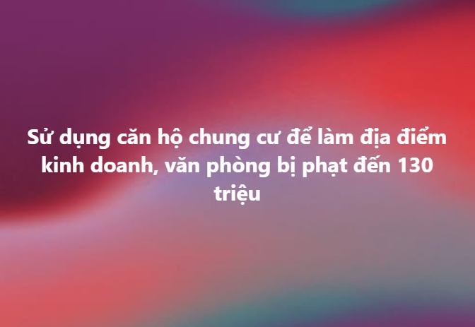 Dùng căn hộ chung cư làm văn phòng, trụ sở: Mức phạt mới tăng vọt lên 130 triệu đồng